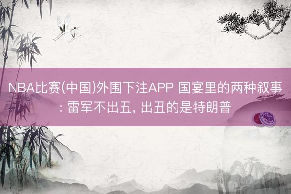NBA比赛(中国)外围下注APP 国宴里的两种叙事: 雷军不出丑， 出丑的是特朗普