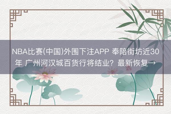 NBA比赛(中国)外围下注APP 奉陪街坊近30年 广州河汉城百货行将结业？最新恢复→