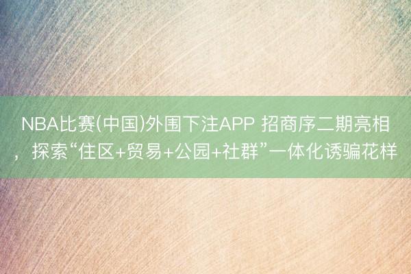 NBA比赛(中国)外围下注APP 招商序二期亮相,探索“住区+贸易+公园+社群”一体化诱骗花样