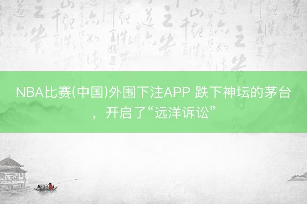 NBA比赛(中国)外围下注APP 跌下神坛的茅台，开启了“远洋诉讼”