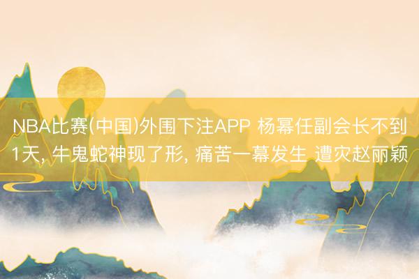 NBA比赛(中国)外围下注APP 杨幂任副会长不到1天， 牛鬼蛇神现了形， 痛苦一幕发生 遭灾赵丽颖