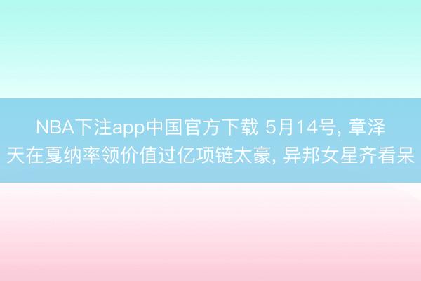 NBA下注app中国官方下载 5月14号， 章泽天在戛纳率领价值过亿项链太豪，<a href=