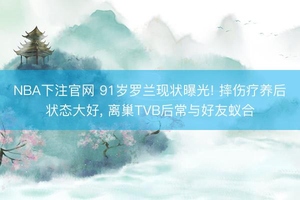 NBA下注官网 91岁罗兰现状曝光! 摔伤疗养后状态大好, 离巢TVB后常与好友蚁合