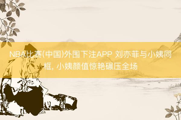 NBA比赛(中国)外围下注APP 刘亦菲与小姨同框，<a href=