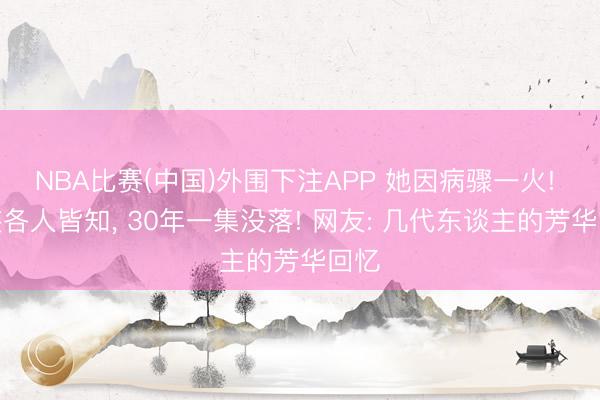 NBA比赛(中国)外围下注APP 她因病骤一火! 变装各人皆知， 30年一集没落! 网友: 几代东谈主的芳华回忆