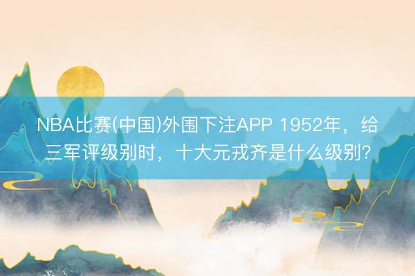 NBA比赛(中国)外围下注APP 1952年，给三军评级别时，十大元戎齐是什么级别？