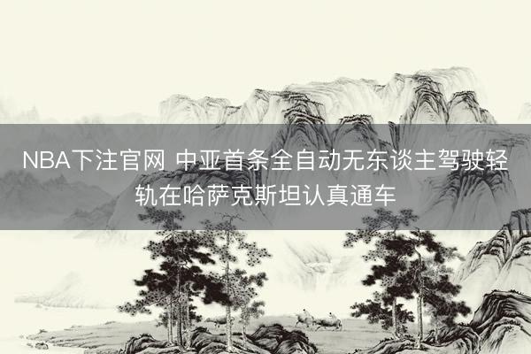NBA下注官网 中亚首条全自动无东谈主驾驶轻轨在哈萨克斯坦认真通车