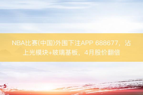 NBA比赛(中国)外围下注APP 688677，沾上光模块+玻璃基板，4月股价翻倍