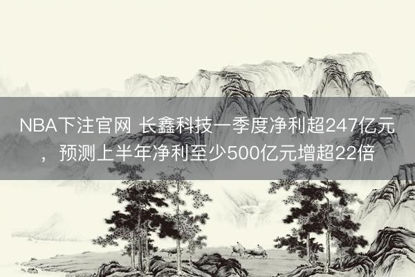 NBA下注官网 长鑫科技一季度净利超247亿元，预测上半年净利至少500亿元增超22倍