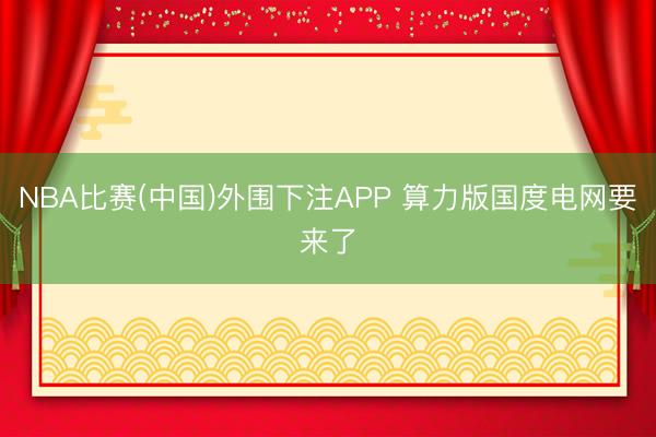 NBA比赛(中国)外围下注APP 算力版国度电网要来了