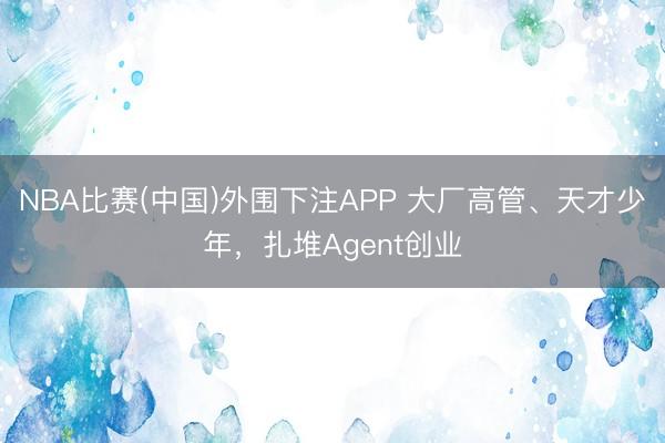 NBA比赛(中国)外围下注APP 大厂高管、天才少年，扎堆Agent创业