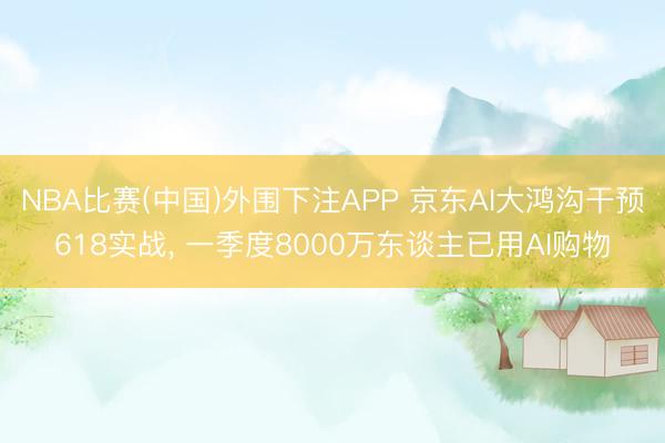 NBA比赛(中国)外围下注APP 京东AI大鸿沟干预618实战， 一季度8000万东谈主已用AI购物