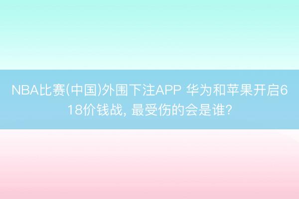 NBA比赛(中国)外围下注APP 华为和苹果开启618价钱战, 最受伤的会是谁?