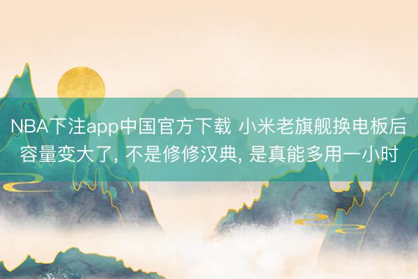 NBA下注app中国官方下载 小米老旗舰换电板后容量变大了， 不是修修汉典， 是真能多用一小时