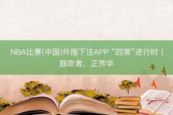 NBA比赛(中国)外围下注APP “四常”进行时丨鼓吹者，正芳华