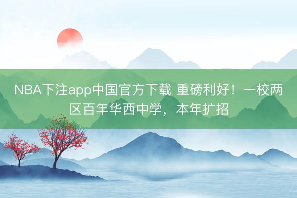 NBA下注app中国官方下载 重磅利好！一校两区百年华西中学，本年扩招