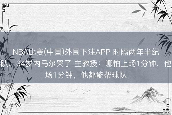 NBA比赛(中国)外围下注APP 时隔两年半纪念巴西国度队，34岁内马尔哭了 主教授：哪怕上场1分钟，他都能帮球队