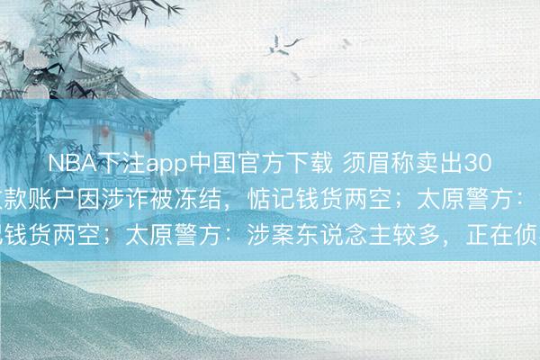 NBA下注app中国官方下载 须眉称卖出30万元中药材猪苓次日，收款账户因涉诈被冻结，惦记钱货两空；太原警方：涉案东说念主较多，正在侦办