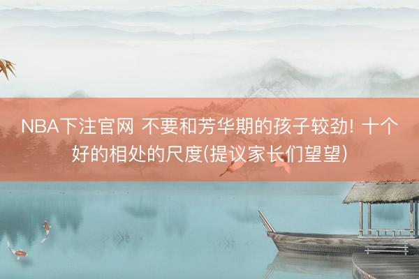 NBA下注官网 不要和芳华期的孩子较劲! 十个好的相处的尺度(提议家长们望望)