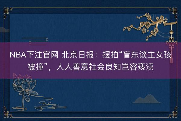 NBA下注官网 北京日报：摆拍“盲东谈主女孩被撞”，人人善意社会良知岂容亵渎