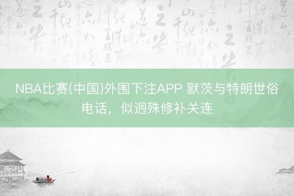 NBA比赛(中国)外围下注APP 默茨与特朗世俗电话，似迥殊修补关连