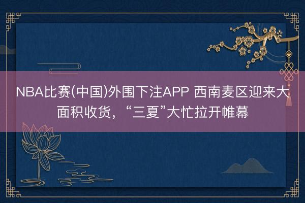 NBA比赛(中国)外围下注APP 西南麦区迎来大面积收货，“三夏”大忙拉开帷幕