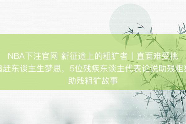 NBA下注官网 新征途上的粗犷者丨直面难受挑战，追赶东谈主生梦思，5位残疾东谈主代表论说助残粗犷故事