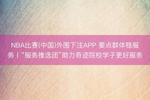 NBA比赛(中国)外围下注APP 要点群体稳服务丨“服务推选团”助力奇迹院校学子更好服务