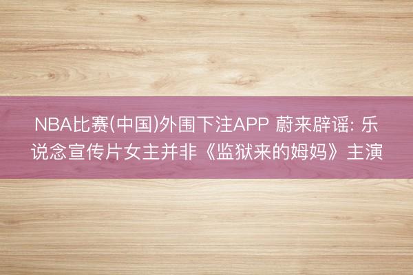 NBA比赛(中国)外围下注APP 蔚来辟谣: 乐说念宣传片女主并非《监狱来的姆妈》主演