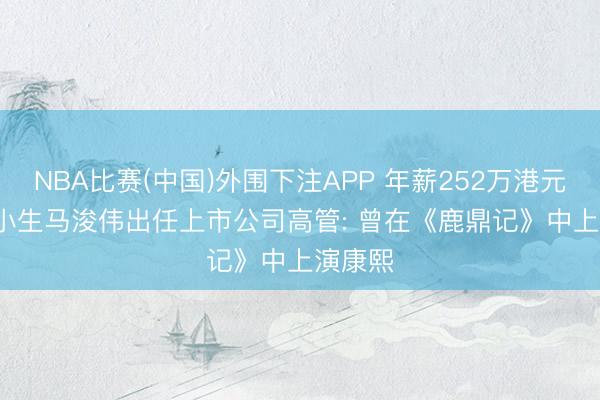 NBA比赛(中国)外围下注APP 年薪252万港元! TVB小生马浚伟出任上市公司高管: 曾在《鹿鼎记》中上演康熙