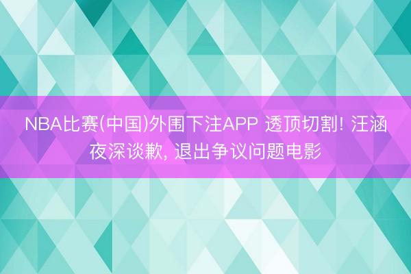 NBA比赛(中国)外围下注APP 透顶切割! 汪涵夜深谈歉, 退出争议问题电影
