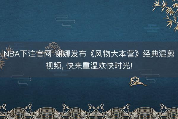 NBA下注官网 谢娜发布《风物大本营》经典混剪视频， 快来重温欢快时光!