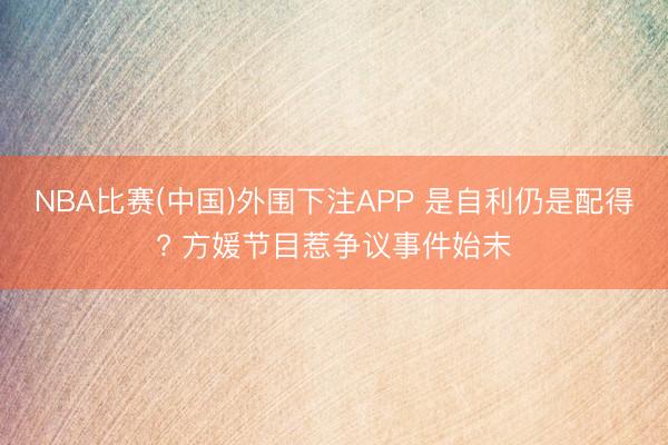NBA比赛(中国)外围下注APP 是自利仍是配得? 方媛节目惹争议事件始末