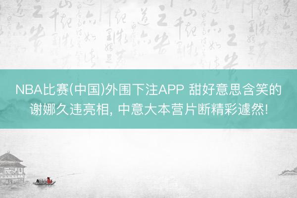 NBA比赛(中国)外围下注APP 甜好意思含笑的谢娜久违亮相, 中意大本营片断精彩遽然!