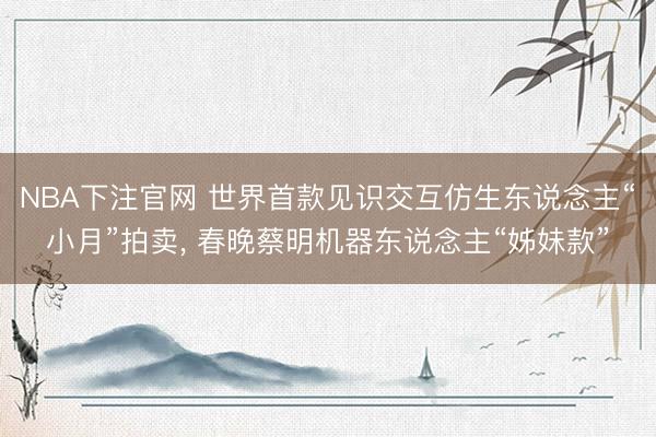 NBA下注官网 世界首款见识交互仿生东说念主“小月”拍卖， 春晚蔡明机器东说念主“姊妹款”