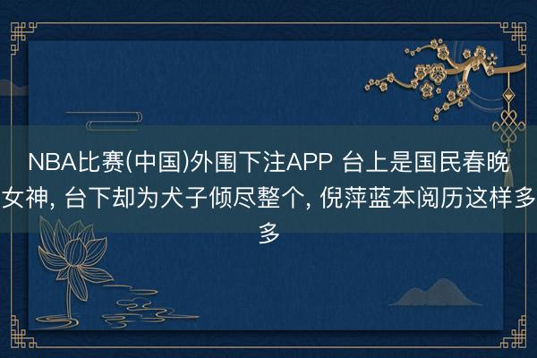 NBA比赛(中国)外围下注APP 台上是国民春晚女神， 台下却为犬子倾尽整个， 倪萍蓝本阅历这样多