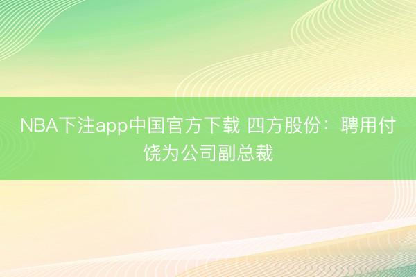NBA下注app中国官方下载 四方股份：聘用付饶为公司副总裁