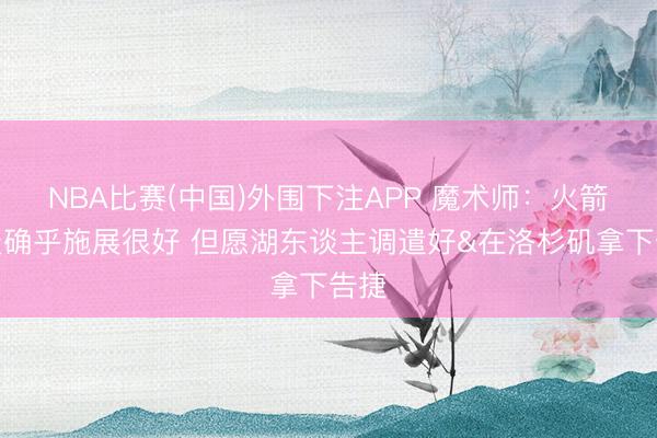 NBA比赛(中国)外围下注APP 魔术师：火箭今天确乎施展很好 但愿湖东谈主调遣好&在洛杉矶拿下告捷