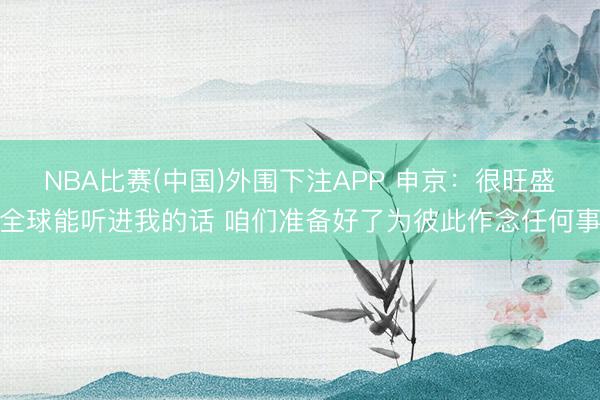 NBA比赛(中国)外围下注APP 申京：很旺盛全球能听进我的话 咱们准备好了为彼此作念任何事