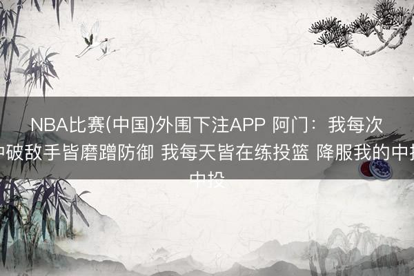 NBA比赛(中国)外围下注APP 阿门：我每次冲破敌手皆磨蹭防御 我每天皆在练投篮 降服我的中投