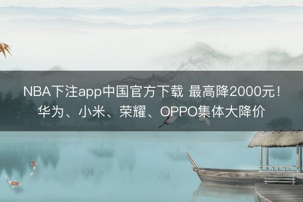 NBA下注app中国官方下载 最高降2000元！华为、小米、荣耀、OPPO集体大降价