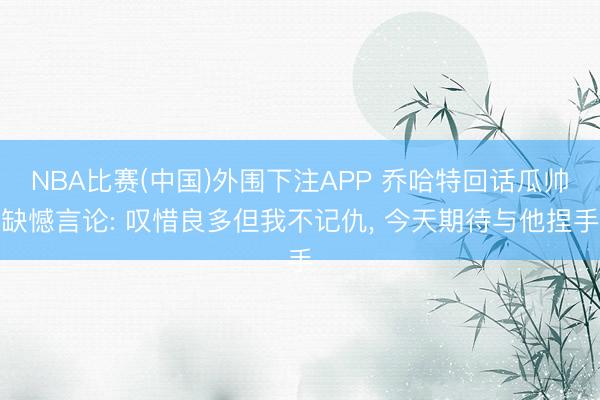 NBA比赛(中国)外围下注APP 乔哈特回话瓜帅缺憾言论: 叹惜良多但我不记仇， 今天期待与他捏手