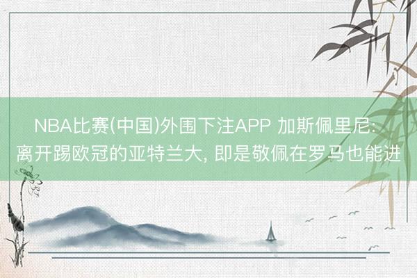 NBA比赛(中国)外围下注APP 加斯佩里尼: 离开踢欧冠的亚特兰大， 即是敬佩在罗马也能进