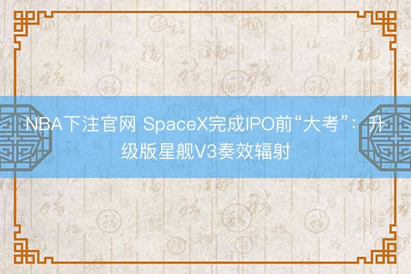 NBA下注官网 SpaceX完成IPO前“大考”：升级版星舰V3奏效辐射