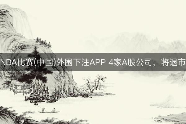 NBA比赛(中国)外围下注APP 4家A股公司，将退市