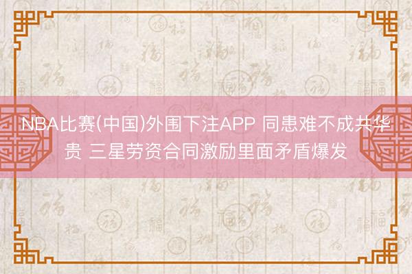NBA比赛(中国)外围下注APP 同患难不成共华贵 三星劳资合同激励里面矛盾爆发