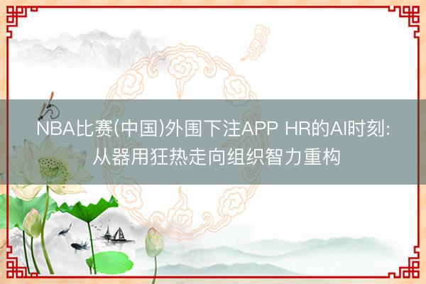 NBA比赛(中国)外围下注APP HR的AI时刻: 从器用狂热走向组织智力重构