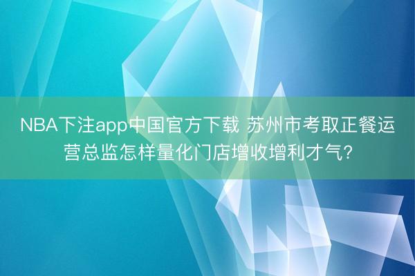 NBA下注app中国官方下载 苏州市考取正餐运营总监怎样量化门店增收增利才气?