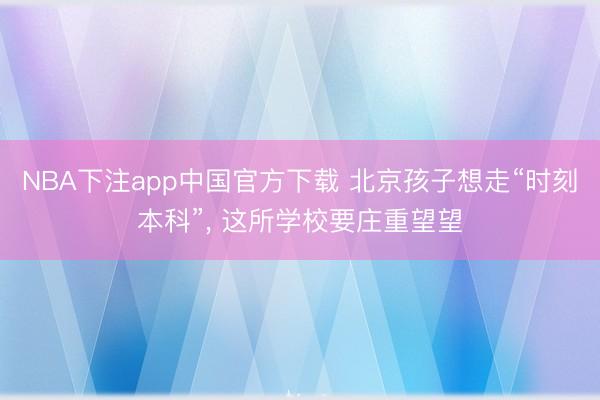 NBA下注app中国官方下载 北京孩子想走“时刻本科”， 这所学校要庄重望望
