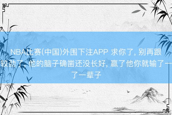 NBA比赛(中国)外围下注APP 求你了， 别再跟孩子较劲了， 他的脑子确凿还没长好， 赢了他你就输了一辈子